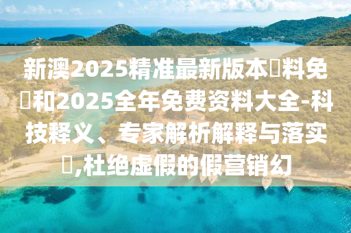 新澳2025精准最新版本資料免費和2025全年免费资料大全-科技释义、专家解析解释与落实​,杜绝虚假的假营销幻